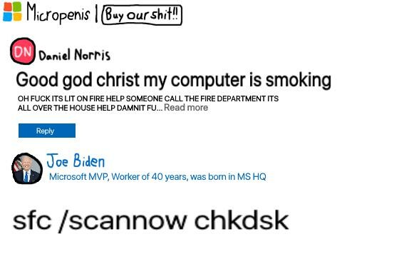 A parody of Microsoft Forums. Micropenis: Buy our shit! Daniel Norris posts: Good god christ my computer is smoking! Oh fuck it's lit on fire help someone call the fire department it's all over the house damnit fuck... Joe Biden, Microsoft MVP, Worker of 40 years, was born in MS HQ, replies: sfc /scannow chkdsk